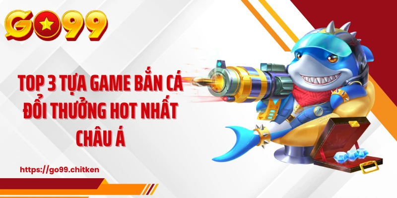 Top 3 tựa game bắn cá đổi thưởng hot nhất châu Á